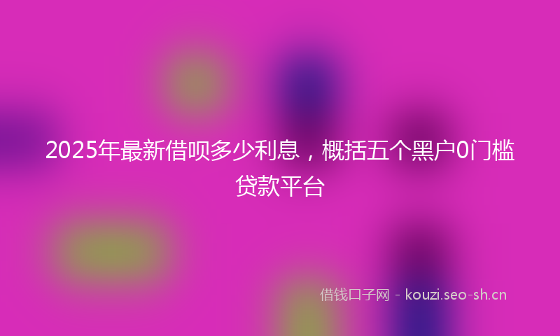 2025年最新借呗多少利息，概括五个黑户0门槛贷款平台