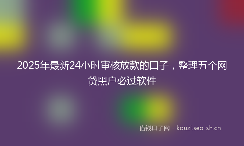 2025年最新24小时审核放款的口子，整理五个网贷黑户必过软件