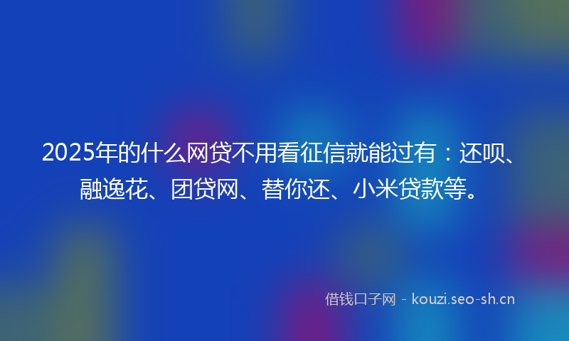 2025年的什么网贷不用看征信就能过有：还呗、融逸花、团贷网、替你还、小米贷款等。