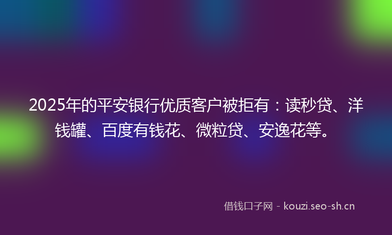 2025年的平安银行优质客户被拒有：读秒贷、洋钱罐、百度有钱花、微粒贷、安逸花等。