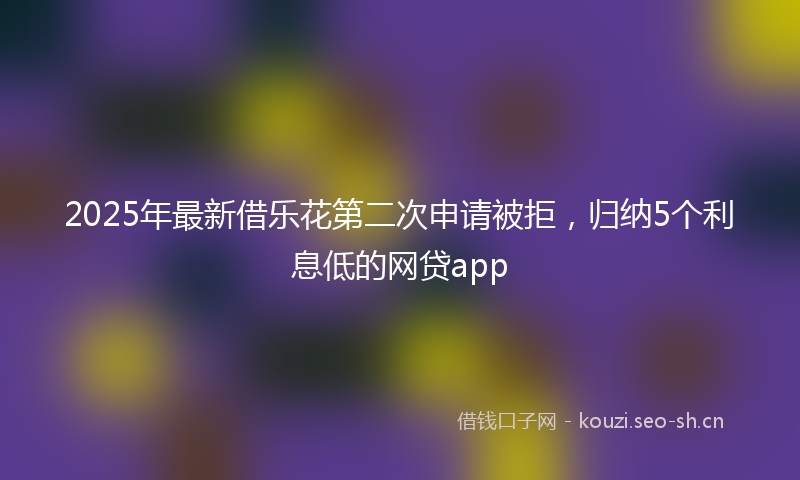2025年最新借乐花第二次申请被拒,归纳5个利息低的网贷app
