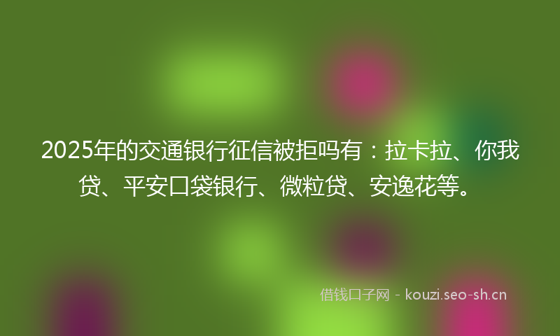 2025年的交通银行征信被拒吗有：拉卡拉、你我贷、平安口袋银行、微粒贷、安逸花等。