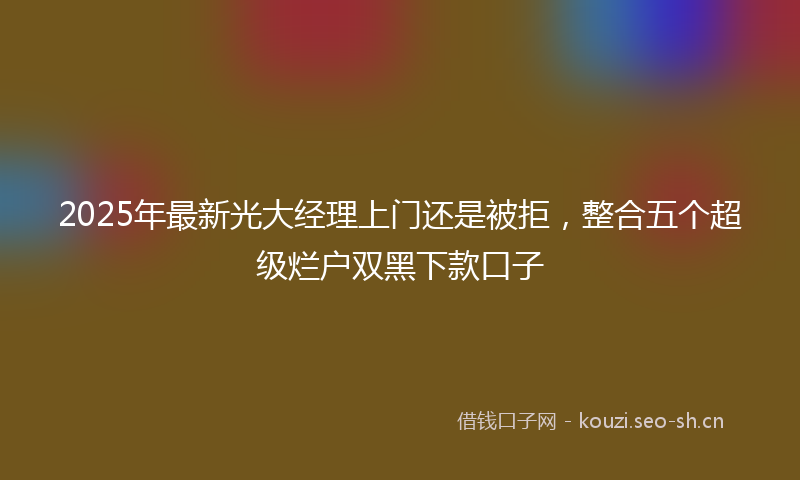 2025年最新光大经理上门还是被拒，整合五个超级烂户双黑下款口子