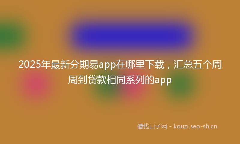 2025年最新分期易app在哪里下载，汇总五个周周到贷款相同系列的app