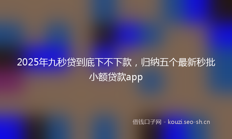 2025年九秒贷到底下不下款，归纳五个最新秒批小额贷款app