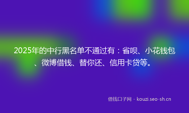 2025年的中行黑名单不通过有：省呗、小花钱包、微博借钱、替你还、信用卡贷等。