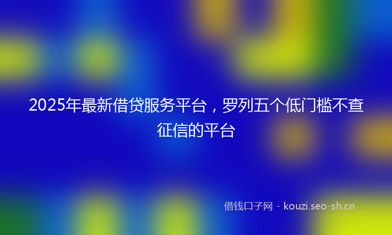 2025年最新借贷服务平台，罗列五个低门槛不查征信的平台