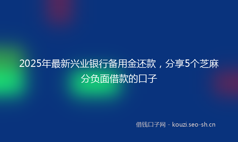 2025年最新兴业银行备用金还款，分享5个芝麻分负面借款的口子