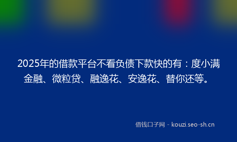 2025年的借款平台不看负债下款快的有：度小满金融、微粒贷、融逸花、安逸花、替你还等。