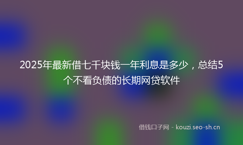2025年最新借七千块钱一年利息是多少，总结5个不看负债的长期网贷软件