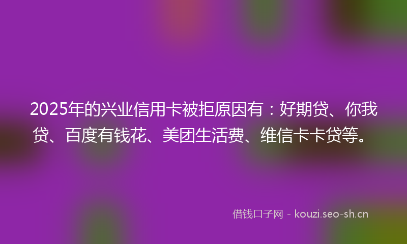 2025年的兴业信用卡被拒原因有：好期贷、你我贷、百度有钱花、美团生活费、维信卡卡贷等。