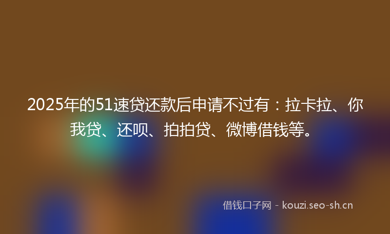 2025年的51速贷还款后申请不过有：拉卡拉、你我贷、还呗、拍拍贷、微博借钱等。