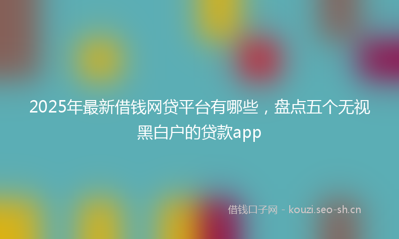 2025年最新借钱网贷平台有哪些，盘点五个无视黑白户的贷款app