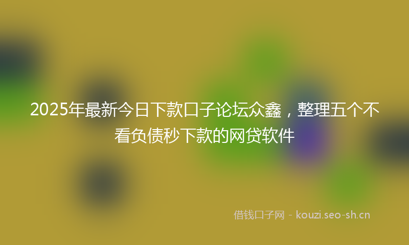 2025年最新今日下款口子论坛众鑫，整理五个不看负债秒下款的网贷软件