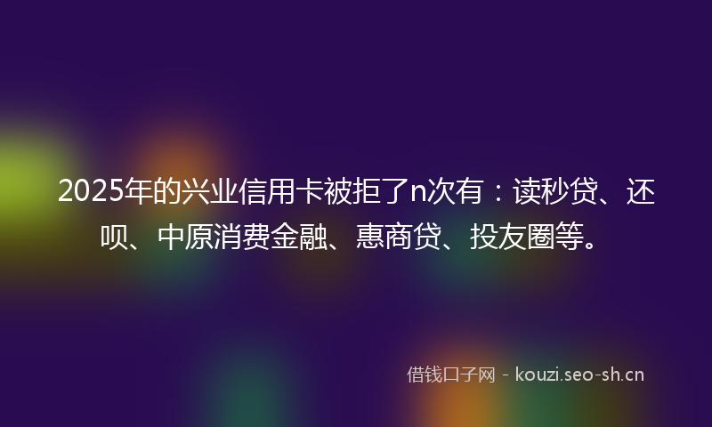 2025年的兴业信用卡被拒了n次有：读秒贷、还呗、中原消费金融、惠商贷、投友圈等。
