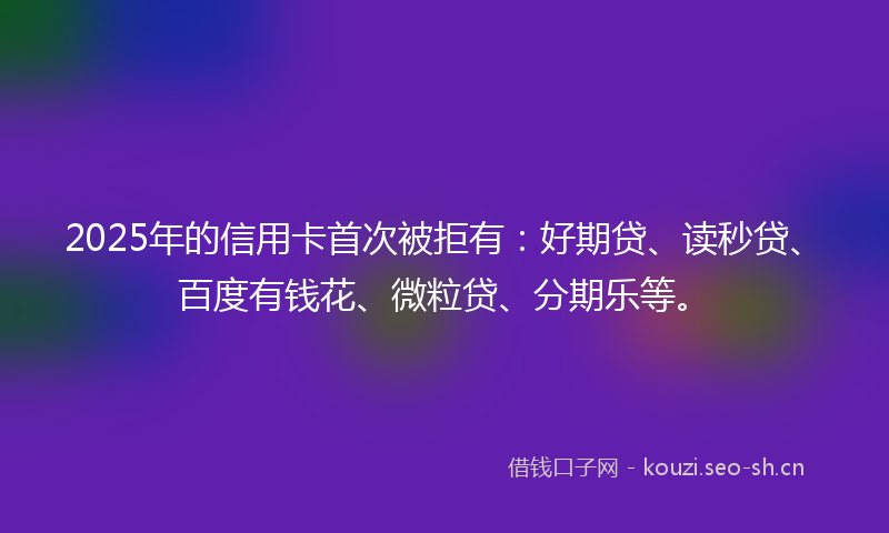 2025年的信用卡首次被拒有：好期贷、读秒贷、百度有钱花、微粒贷、分期乐等。