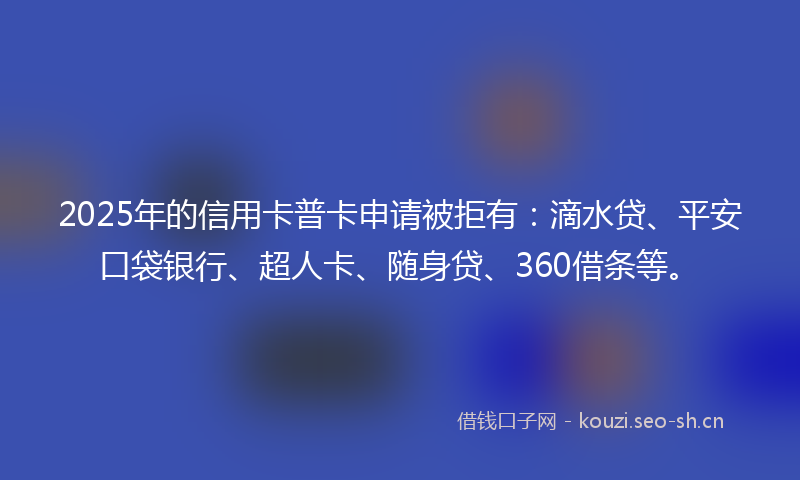 2025年的信用卡普卡申请被拒有：滴水贷、平安口袋银行、超人卡、随身贷、360借条等。