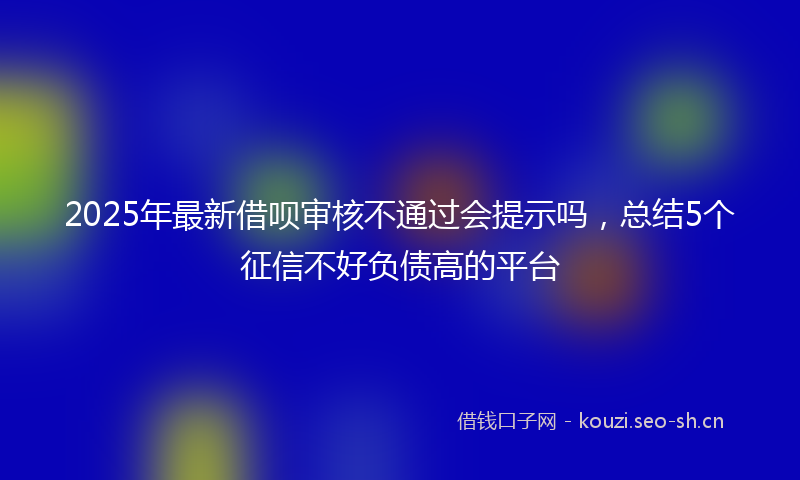 2025年最新借呗审核不通过会提示吗，总结5个征信不好负债高的平台