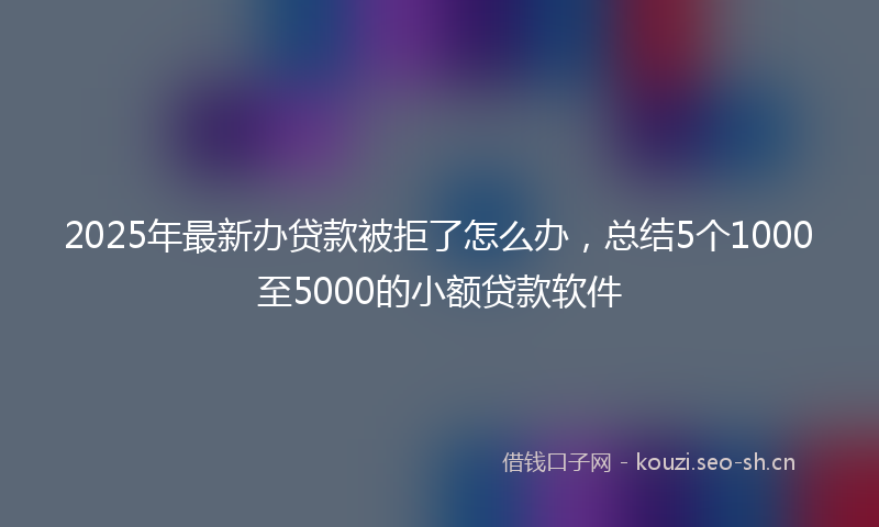 2025年最新办贷款被拒了怎么办，总结5个1000至5000的小额贷款软件