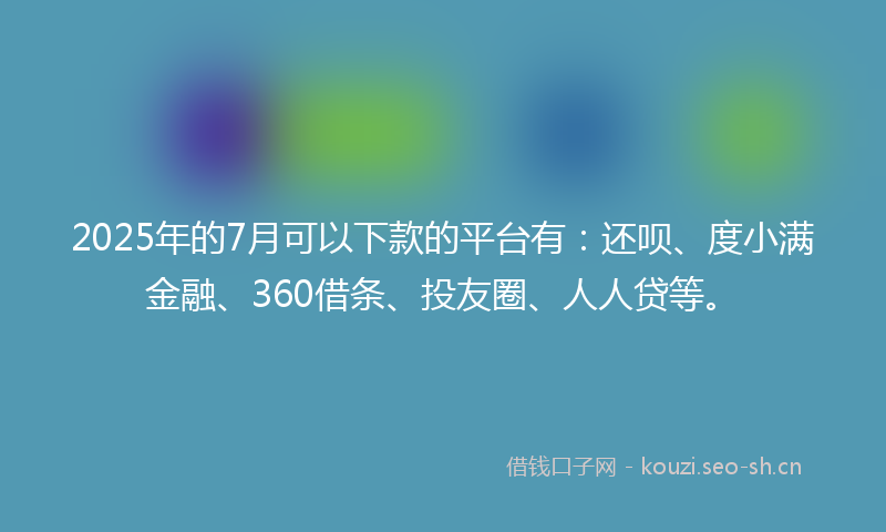 2025年的7月可以下款的平台有：还呗、度小满金融、360借条、投友圈、人人贷等。