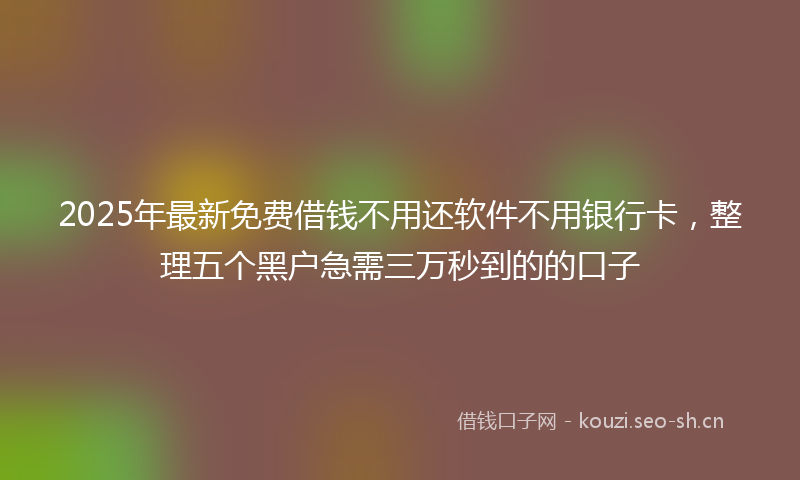2025年最新免费借钱不用还软件不用银行卡，整理五个黑户急需三万秒到的的口子