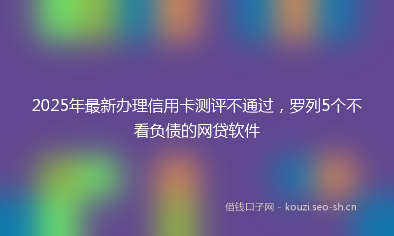 2025年最新办理信用卡测评不通过，罗列5个不看负债的网贷软件