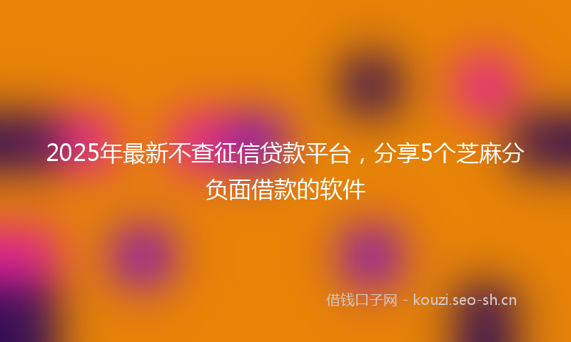 2025年最新不查征信贷款平台，分享5个芝麻分负面借款的软件