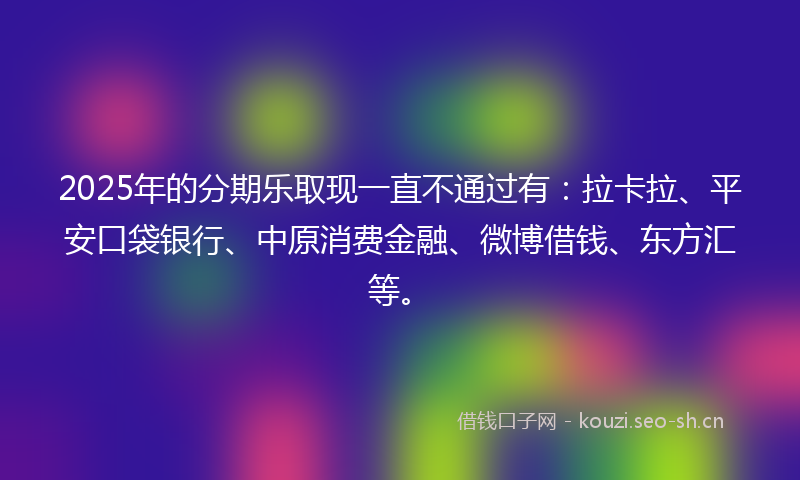 2025年的分期乐取现一直不通过有：拉卡拉、平安口袋银行、中原消费金融、微博借钱、东方汇等。