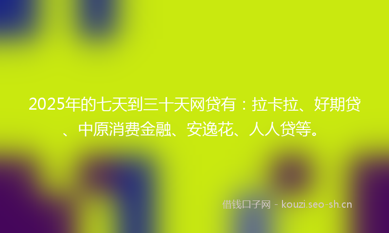 2025年的七天到三十天网贷有：拉卡拉、好期贷、中原消费金融、安逸花、人人贷等。