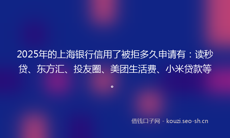 2025年的上海银行信用了被拒多久申请有：读秒贷、东方汇、投友圈、美团生活费、小米贷款等。