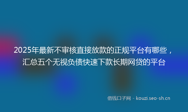 2025年最新不审核直接放款的正规平台有哪些，汇总五个无视负债快速下款长期网贷的平台