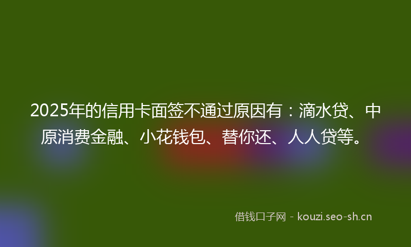 2025年的信用卡面签不通过原因有：滴水贷、中原消费金融、小花钱包、替你还、人人贷等。