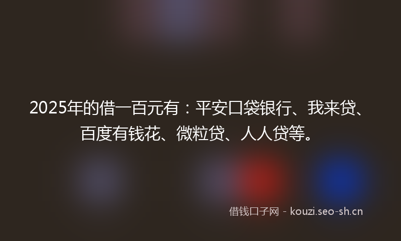 2025年的借一百元有：平安口袋银行、我来贷、百度有钱花、微粒贷、人人贷等。