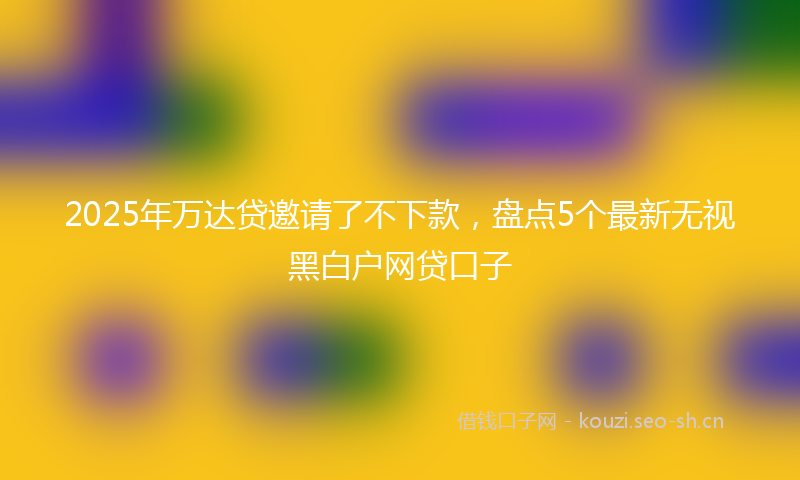 2025年万达贷邀请了不下款，盘点5个最新无视黑白户网贷口子