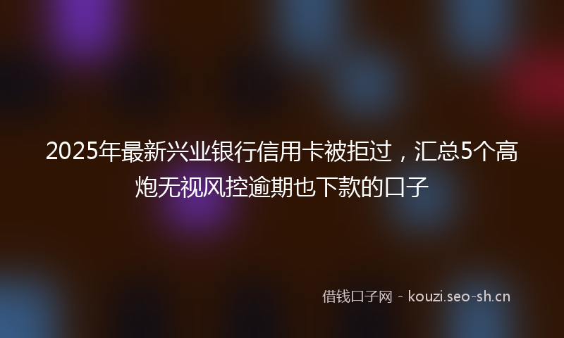 2025年最新兴业银行信用卡被拒过，汇总5个高炮无视风控逾期也下款的口子