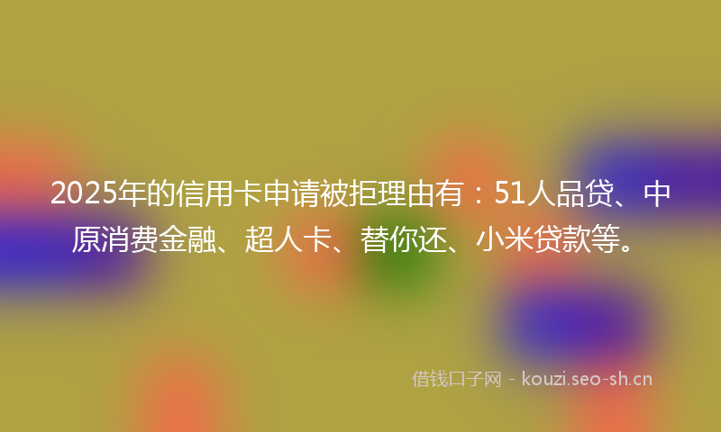 2025年的信用卡申请被拒理由有：51人品贷、中原消费金融、超人卡、替你还、小米贷款等。