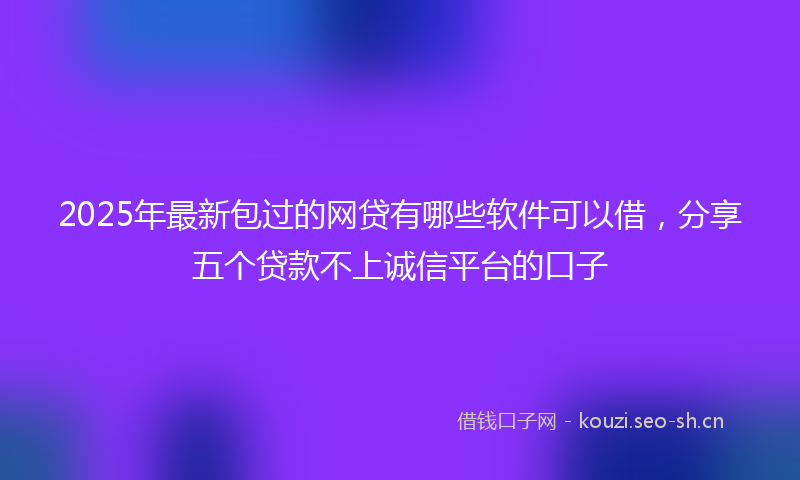 2025年最新包过的网贷有哪些软件可以借，分享五个贷款不上诚信平台的口子