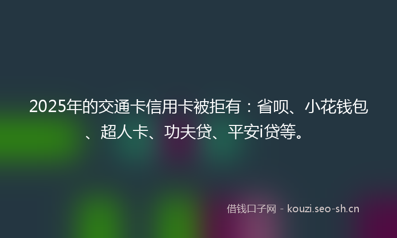 2025年的交通卡信用卡被拒有：省呗、小花钱包、超人卡、功夫贷、平安i贷等。