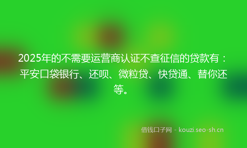 2025年的不需要运营商认证不查征信的贷款有：平安口袋银行、还呗、微粒贷、快贷通、替你还等。