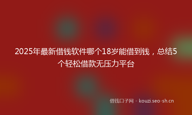 2025年最新借钱软件哪个18岁能借到钱，总结5个轻松借款无压力平台