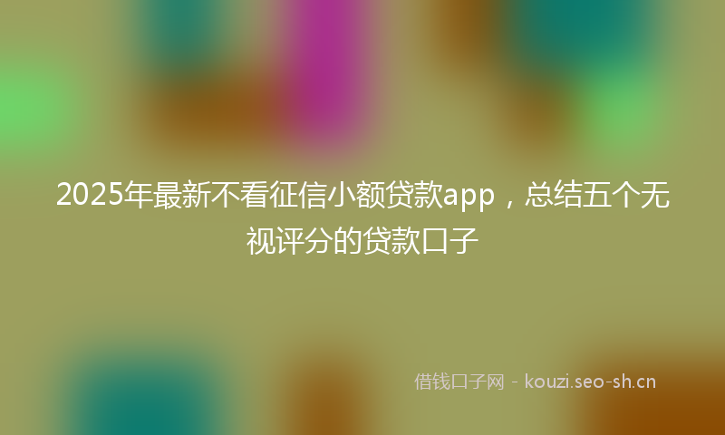 2025年最新不看征信小额贷款app,总结五个无视评分的贷款口子