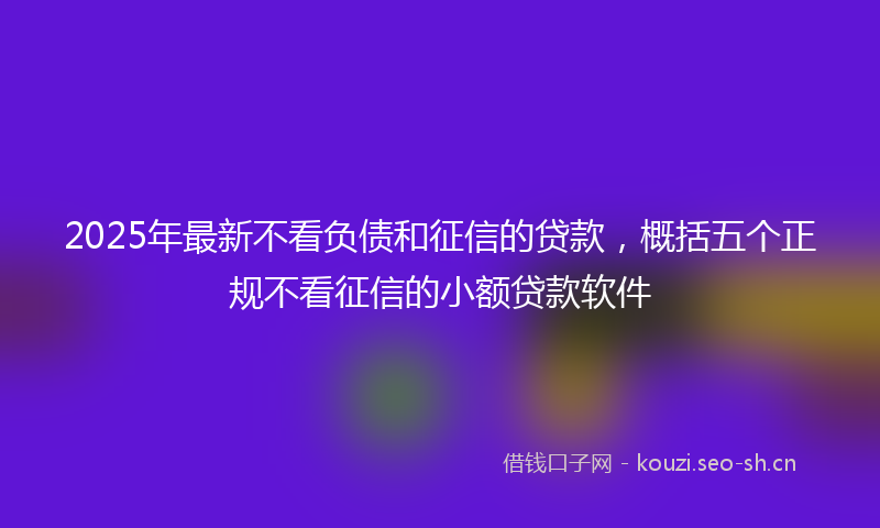 2025年最新不看负债和征信的贷款，概括五个正规不看征信的小额贷款软件