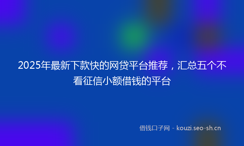 2025年最新下款快的网贷平台推荐，汇总五个不看征信小额借钱的平台