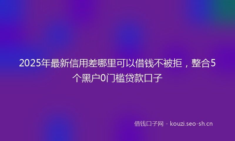 2025年最新信用差哪里可以借钱不被拒，整合5个黑户0门槛贷款口子