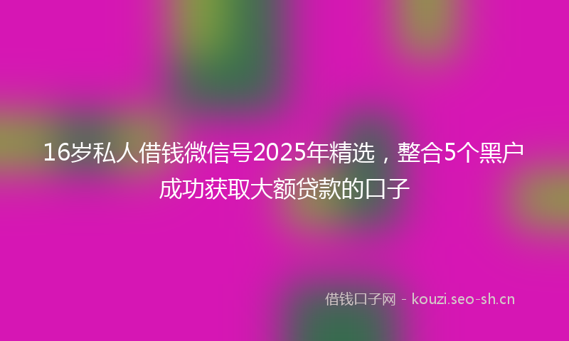 16岁私人借钱微信号2025年精选，整合5个黑户成功获取大额贷款的口子