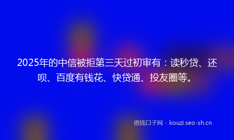 2025年的中信被拒第三天过初审有：读秒贷、还呗、百度有钱花、快贷通、投友圈等。