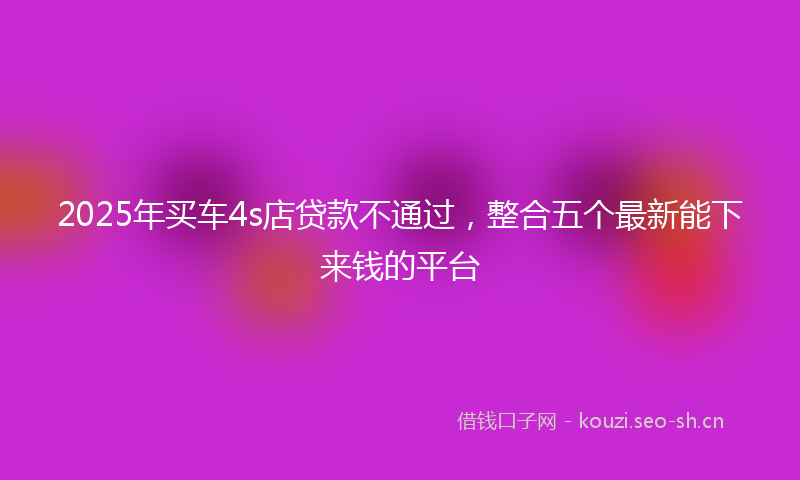 2025年买车4s店贷款不通过，整合五个最新能下来钱的平台