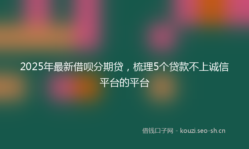 2025年最新借呗分期贷，梳理5个贷款不上诚信平台的平台