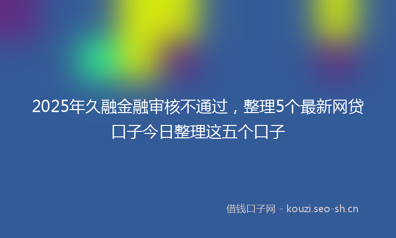 2025年久融金融审核不通过，整理5个最新网贷口子今日整理这五个口子