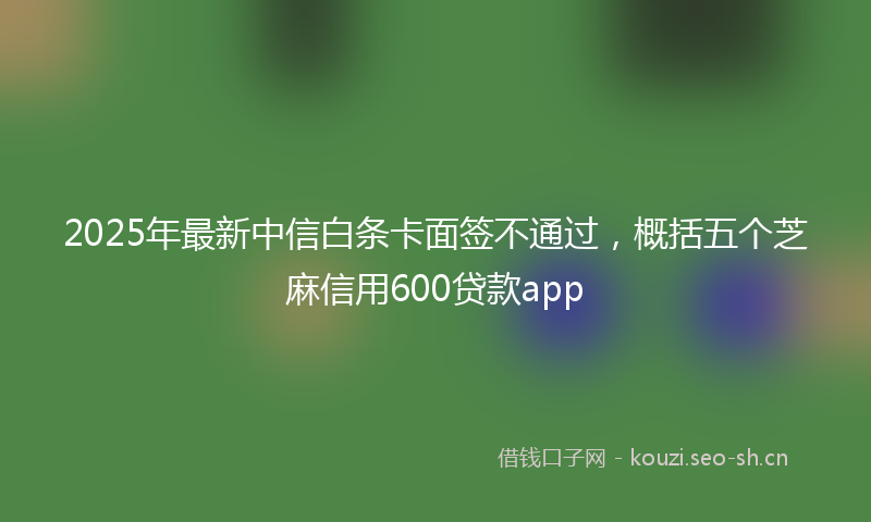 2025年最新中信白条卡面签不通过，概括五个芝麻信用600贷款app